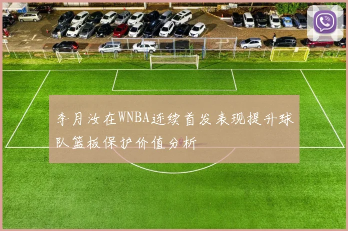 李月汝在WNBA连续首发表现提升球队篮板保护价值分析