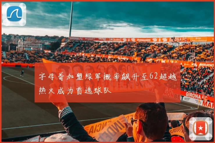 字母哥加盟绿军概率飙升至62超越热火成为首选球队