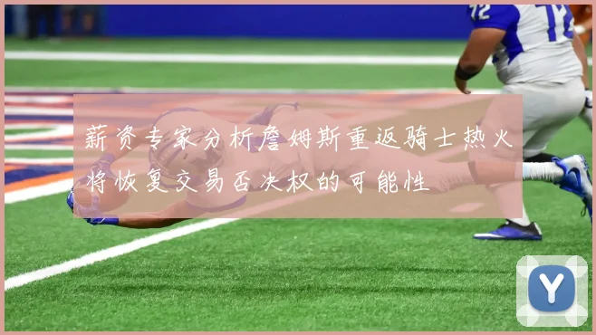 薪资专家分析詹姆斯重返骑士热火将恢复交易否决权的可能性