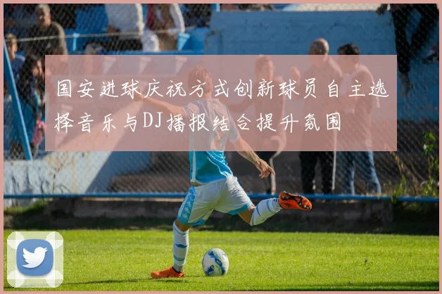 国安进球庆祝方式创新球员自主选择音乐与DJ播报结合提升氛围