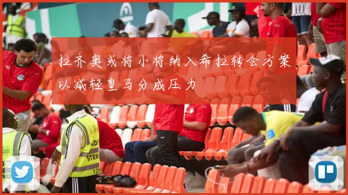 拉齐奥或将小将纳入希拉转会方案以减轻皇马分成压力