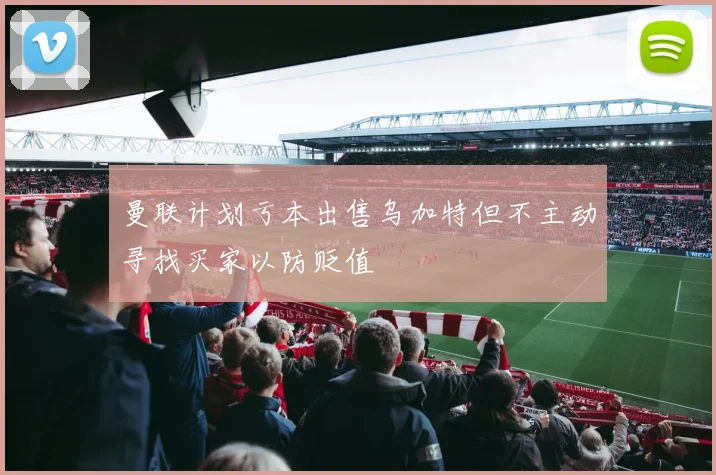 曼联计划亏本出售乌加特但不主动寻找买家以防贬值