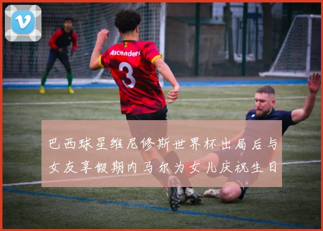 巴西球星维尼修斯世界杯出局后与女友享假期内马尔为女儿庆祝生日