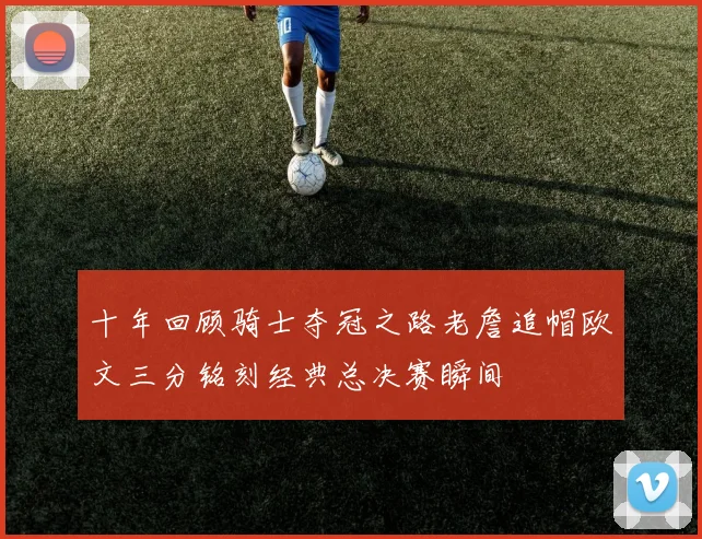 十年回顾骑士夺冠之路老詹追帽欧文三分铭刻经典总决赛瞬间