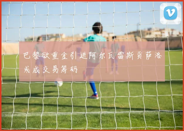 巴黎欲重金引进阿尔瓦雷斯贡萨洛或成交易筹码
