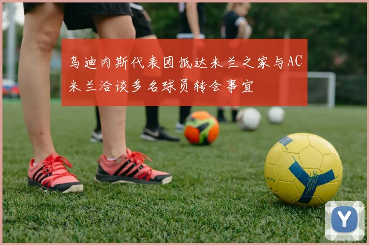 乌迪内斯代表团抵达米兰之家与AC米兰洽谈多名球员转会事宜