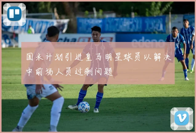 国米计划引进皇马明星球员以解决中前场人员过剩问题