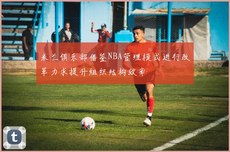 米兰俱乐部借鉴NBA管理模式进行改革力求提升组织结构效率