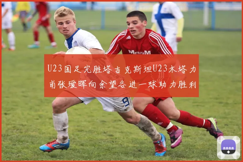 U23国足完胜塔吉克斯坦U23木塔力甫张瑷晖向余望各进一球助力胜利