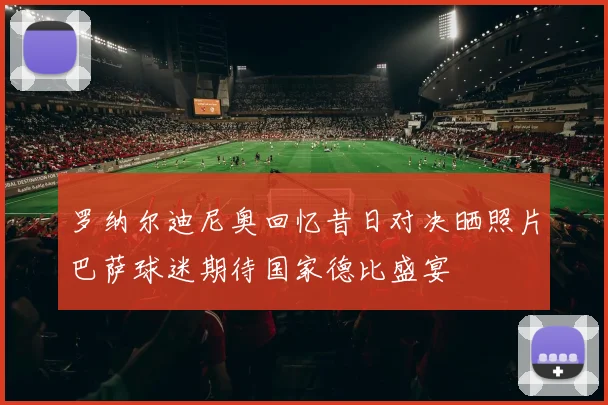 罗纳尔迪尼奥回忆昔日对决晒照片巴萨球迷期待国家德比盛宴