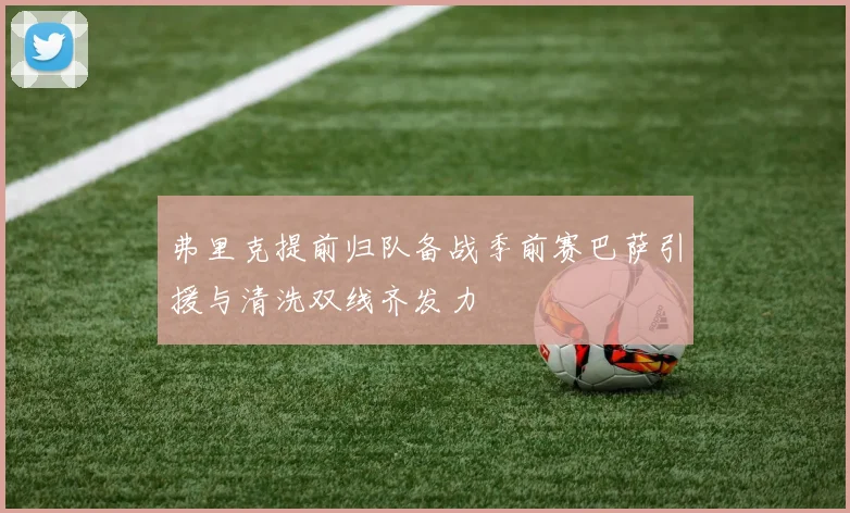 弗里克提前归队备战季前赛巴萨引援与清洗双线齐发力