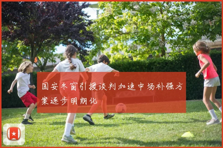 国安冬窗引援谈判加速中场补强方案逐步明朗化