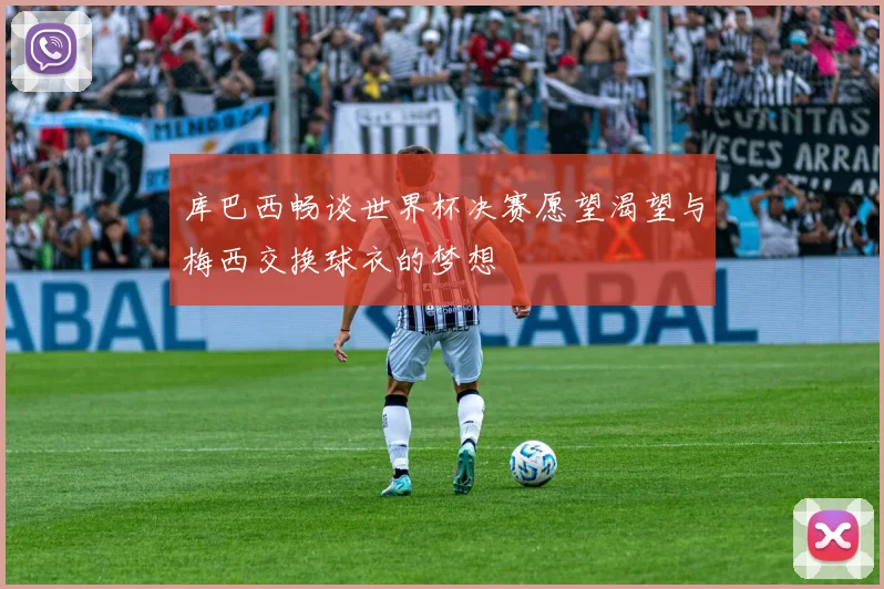 库巴西畅谈世界杯决赛愿望渴望与梅西交换球衣的梦想