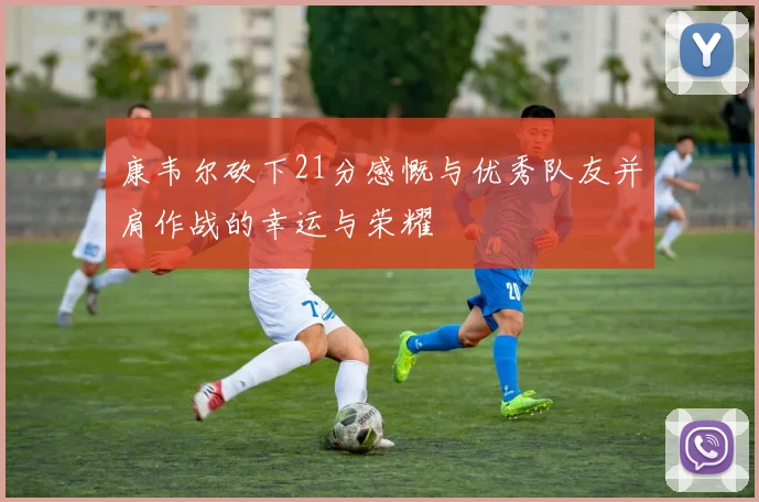 康韦尔砍下21分感慨与优秀队友并肩作战的幸运与荣耀