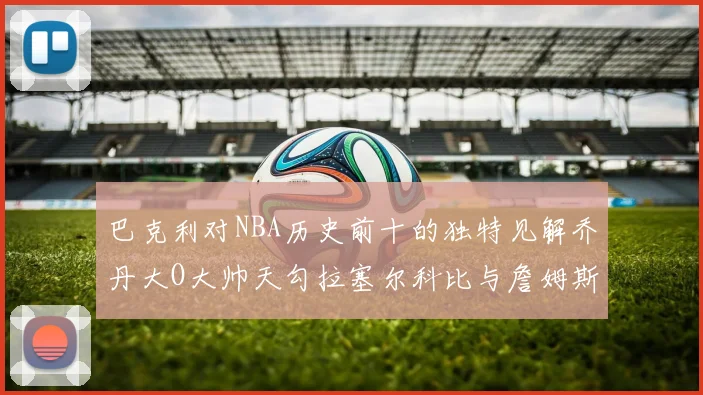 巴克利对NBA历史前十的独特见解乔丹大O大帅天勾拉塞尔科比与詹姆斯排名分析