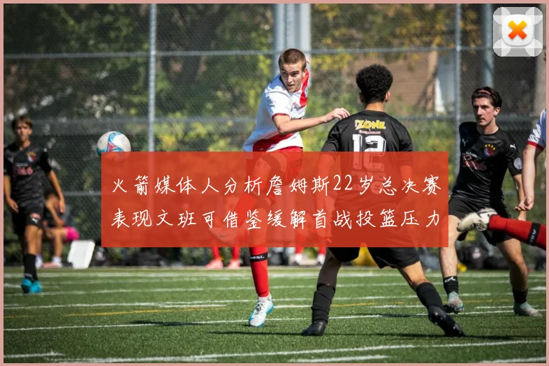 火箭媒体人分析詹姆斯22岁总决赛表现文班可借鉴缓解首战投篮压力