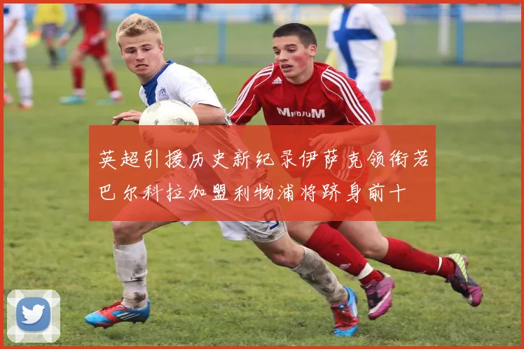 英超引援历史新纪录伊萨克领衔若巴尔科拉加盟利物浦将跻身前十