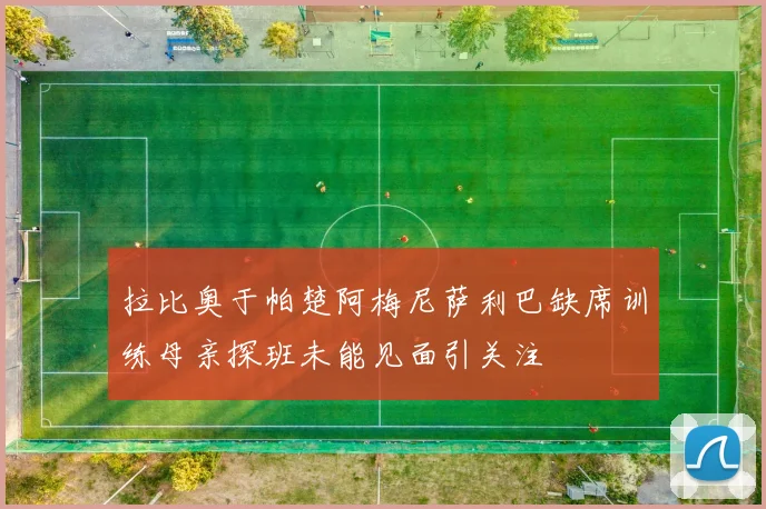 拉比奥于帕楚阿梅尼萨利巴缺席训练母亲探班未能见面引关注