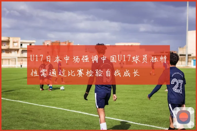 U17日本中场强调中国U17球员独特性需通过比赛检验自我成长