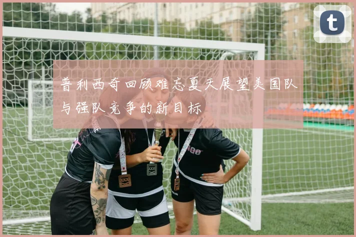 普利西奇回顾难忘夏天展望美国队与强队竞争的新目标