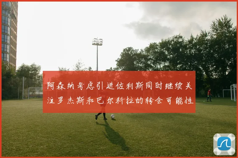 阿森纳考虑引进佐利斯同时继续关注罗杰斯和巴尔科拉的转会可能性