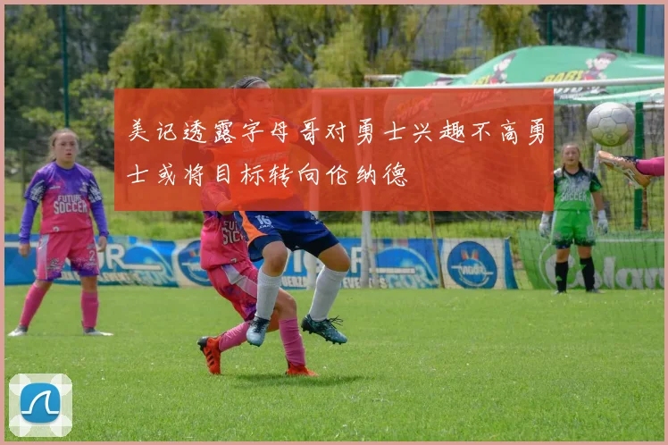 美记透露字母哥对勇士兴趣不高勇士或将目标转向伦纳德