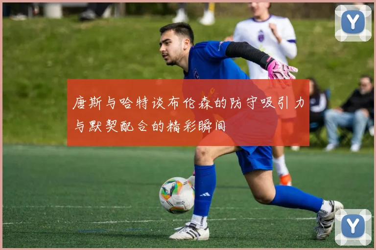 唐斯与哈特谈布伦森的防守吸引力与默契配合的精彩瞬间