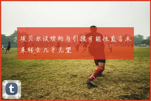 埃贝尔谈续约与引援可能性直言未来转会几乎无望