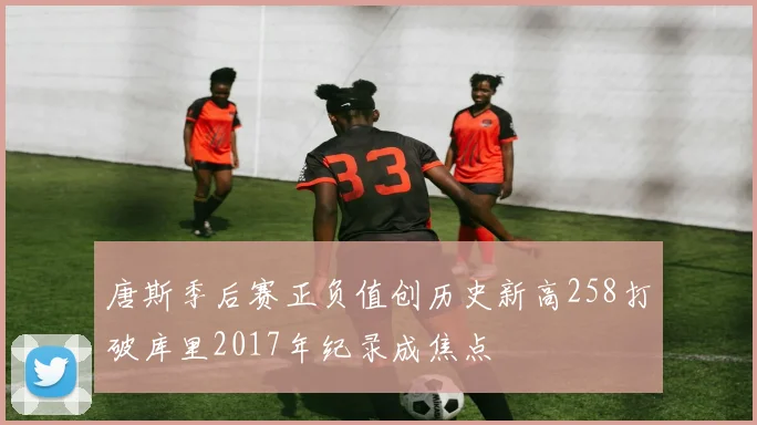 唐斯季后赛正负值创历史新高258打破库里2017年纪录成焦点