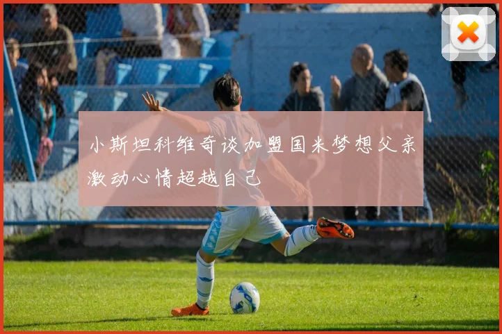 小斯坦科维奇谈加盟国米梦想父亲激动心情超越自己