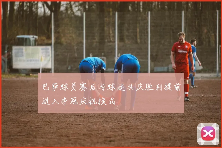 巴萨球员赛后与球迷共庆胜利提前进入夺冠庆祝模式