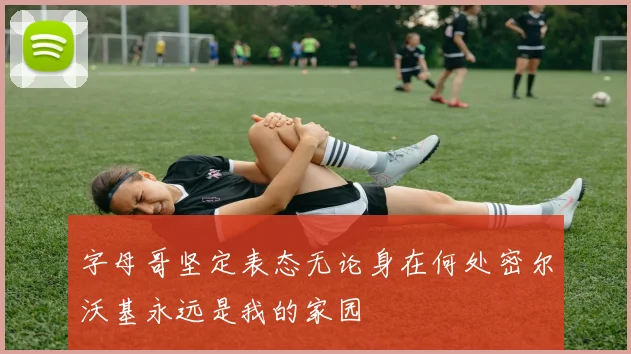 字母哥坚定表态无论身在何处密尔沃基永远是我的家园