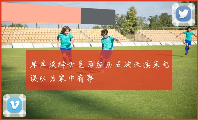 库库谈转会皇马经历五次未接来电误以为家中有事