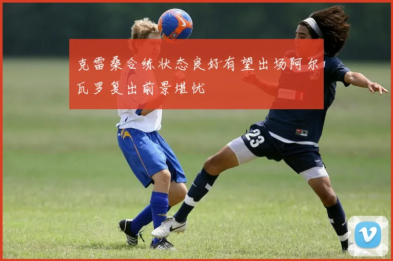 克雷桑合练状态良好有望出场阿尔瓦罗复出前景堪忧