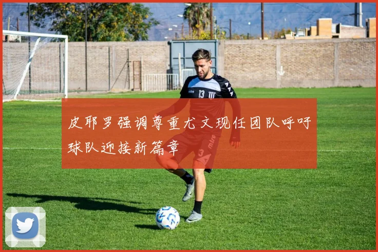 皮耶罗强调尊重尤文现任团队呼吁球队迎接新篇章